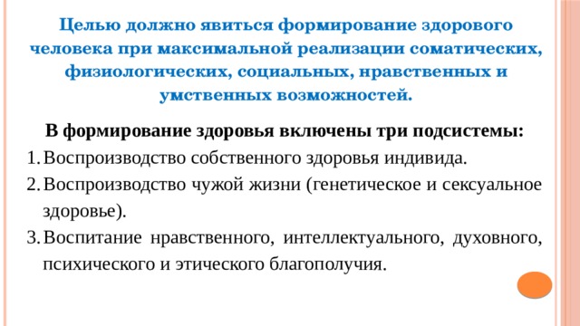 Целью должно явиться формирование здорового человека при максимальной реализации соматических, физиологических, социальных, нравственных и умственных возможностей.  В формирование здоровья включены три подсистемы: Воспроизводство собственного здоровья индивида. Воспроизводство чужой жизни (генетическое и сексуальное здоровье). Воспитание нравственного, интеллектуального, духовного, психического и этического благополучия. 