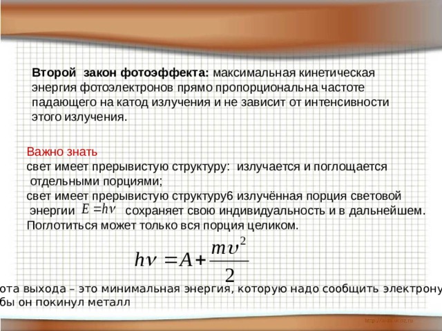 Второй закон фотоэффекта:  максимальная кинетическая энергия фотоэлектронов прямо пропорциональна частоте падающего на катод излучения и не зависит от интенсивности этого излучения. Важно знать свет имеет прерывистую структуру: излучается и поглощается  отдельными порциями; свет имеет прерывистую структуру6 излучённая порция световой  энергии сохраняет свою индивидуальность и в дальнейшем. Поглотиться может только вся порция целиком. Работа выхода – это минимальная энергия, которую надо сообщить электрону, чтобы он покинул металл 