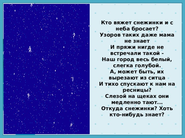 Кто вяжет снежинки и с неба бросает?  Узоров таких даже мама не знает  И пряжи нигде не встречали такой -  Наш город весь белый, слегка голубой.  А, может быть, их вырезают из ситца  И тихо спускают к нам на ресницы?  Слезой на щеках они медленно тают...  Откуда снежинки? Хоть кто-нибудь знает?   