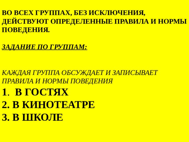 во всех группах, без исключения, действуют определенные правила и нормы поведения.   Задание по группам:    Каждая группа обсуждает и записывает правила и нормы поведения    1 . в гостях  2. в кинотеатре  3. в школе   
