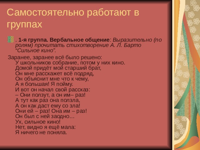 Самостоятельно работают в группах .  1-я группа. Вербальное общение :  Выразительно (по ролям) прочитать стихотворение А. Л. Барто “Сильное кино”. Заранее, заранее всё было решено:  У школьников собрание, потом у них кино.  Домой придёт мой старший брат,  Он мне расскажет всё подряд,  Он объяснит мне что к чему,  А я большая! Я пойму.  И вот он начал свой рассказ:  – Они ползут, а он им– раз!  А тут как раз она ползла,  А он как даст ему со зла!  Они ей – раз! Она им – раз!  Он был с ней заодно…  Ух, сильное кино!  Нет, видно я ещё мала:  Я ничего не поняла. 
