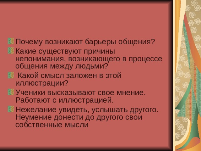 Почему возникают барьеры общения? Какие существуют причины непонимания, возникающего в процессе общения между людьми?  Какой смысл заложен в этой иллюстрации? Ученики высказывают свое мнение. Работают с иллюстрацией. Нежелание увидеть, услышать другого. Неумение донести до другого свои собственные мысли 