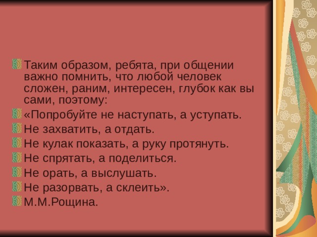 Таким образом, ребята, при общении важно помнить, что любой человек сложен, раним, интересен, глубок как вы сами, поэтому: «Попробуйте не наступать, а уступать. Не захватить, а отдать. Не кулак показать, а руку протянуть. Не спрятать, а поделиться. Не орать, а выслушать. Не разорвать, а склеить». М.М.Рощина. 