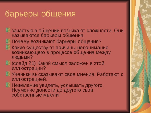 барьеры общения зачастую в общении возникают сложности. Они называются барьеры общения. Почему возникают барьеры общения? Какие существуют причины непонимания, возникающего в процессе общения между людьми? (слайд 21) Какой смысл заложен в этой иллюстрации? Ученики высказывают свое мнение. Работают с иллюстрацией. Нежелание увидеть, услышать другого. Неумение донести до другого свои собственные мысли 