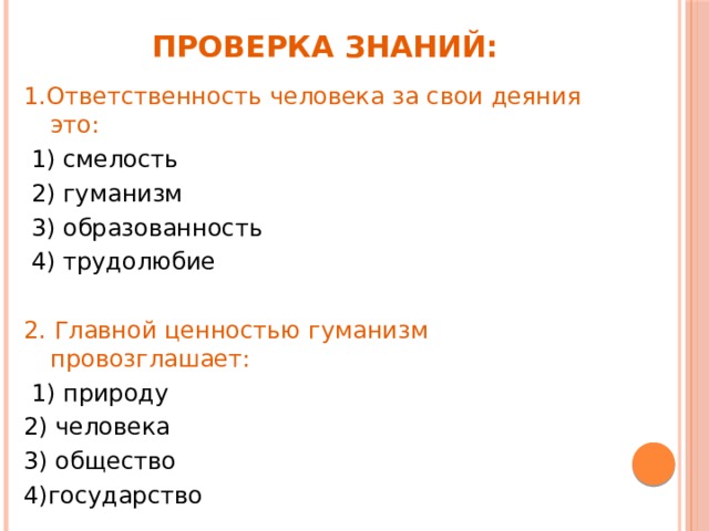 Проверка знаний: 1.Ответственность человека за свои деяния это:  1) смелость    2) гуманизм    3) образованность     4) трудолюбие 2. Главной ценностью гуманизм провозглашает:  1) природу  2) человека  3) общество  4)государство 