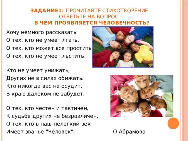 Задание1: Прочитайте стихотворение .  Ответьте на вопрос –  В чем проявляется человечность? Хочу немного рассказать О тех, кто не умеет лгать. О тех, кто может все простить, О тех, кто не умеет льстить. Кто не умеет унижать, Других не в силах обижать. Кто никогда вас не осудит, В краю далеком не забудет. О тех, кто честен и тактичен, К судьбе других не безразличен. О тех, кто в наш нелегкий век Имеет званье 
