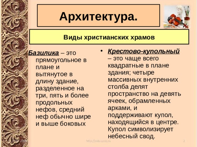 Архитектура. Виды христианских храмов Крестово-купольный  – это чаще всего квадратные в плане здания; четыре массивных внутренних столба делят пространство на девять ячеек, обрамленных арками, и поддерживают купол, находящийся в центре. Купол символизирует небесный свод. Базилика – это прямоугольное в плане и вытянутое в длину здание, разделенное на три, пять и более продольных нефов, средний неф обычно шире и выше боковых 