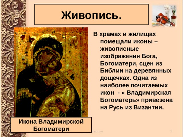 Живопись. В храмах и жилищах помещали иконы – живописные изображения Бога, Богоматери, сцен из Библии на деревянных дощечках. Одна из наиболее почитаемых икон - « Владимирская Богоматерь» привезена на Русь из Византии. Икона Владимирской Богоматери 