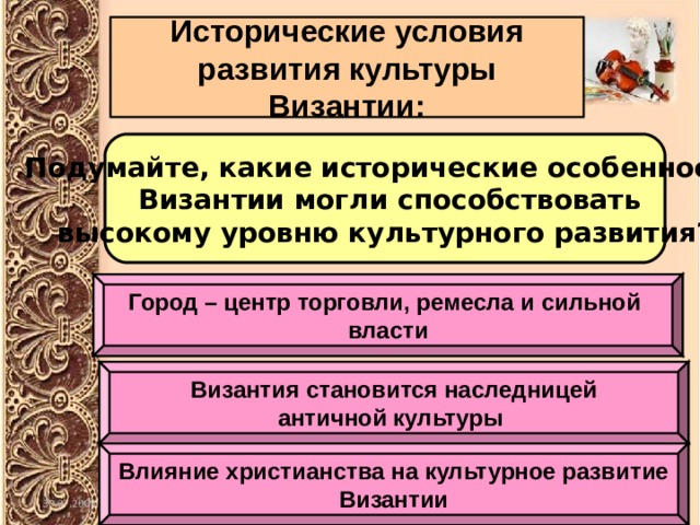 Исторические условия развития культуры Византии: Подумайте, какие исторические особенности  Византии могли способствовать высокому уровню культурного развития? Город – центр торговли, ремесла и сильной власти Византия становится наследницей античной культуры Влияние христианства на культурное развитие Византии 