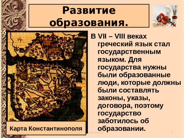 Развитие образования. В VII – VIII веках греческий язык стал государственным языком. Для государства нужны были образованные люди, которые должны были составлять законы, указы, договора, поэтому государство заботилось об образовании. Карта Константинополя 