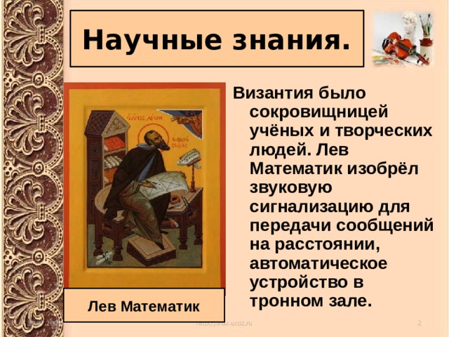 Научные знания. Византия было сокровищницей учёных и творческих людей. Лев Математик изобрёл звуковую сигнализацию для передачи сообщений на расстоянии, автоматическое устройство в тронном зале. Лев Математик 