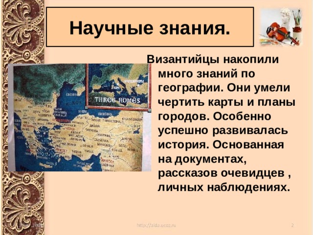 Научные знания. Византийцы накопили много знаний по географии. Они умели чертить карты и планы городов. Особенно успешно развивалась история. Основанная на документах, рассказов очевидцев , личных наблюдениях. 