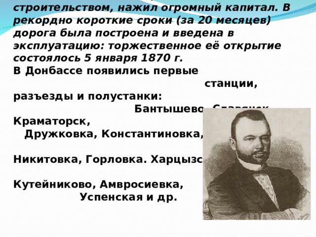 В 1868 году разрешение на строительство магистрали было выдано коммерции советнику Самуилу Полякову, который, занявшись железнодорожным строительством, нажил огромный капитал. В рекордно короткие сроки (за 20 месяцев) дорога была построена и введена в эксплуатацию: торжественное её открытие состоялось 5 января 1870 г.  В Донбассе появились первые станции, разъезды и полустанки: Бантышево, Славянск, Краматорск, Дружковка, Константиновка, Никитовка, Горловка. Харцызск, Иловайск, Кутейниково, Амвросиевка, Успенская и др. 