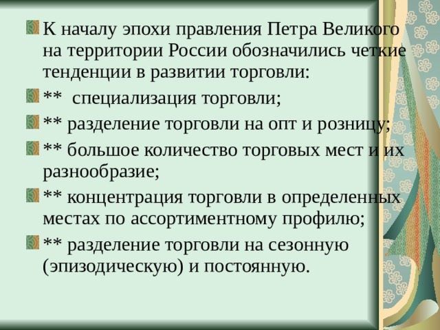 К началу эпохи правления Петра Великого на территории России обозначились четкие тенденции в развитии торговли: ** специализация торговли; ** разделение торговли на опт и розницу; ** большое количество торговых мест и их разнообразие; ** концентрация торговли в определенных местах по ассортиментному профилю; ** разделение торговли на сезонную (эпизодическую) и постоянную. 