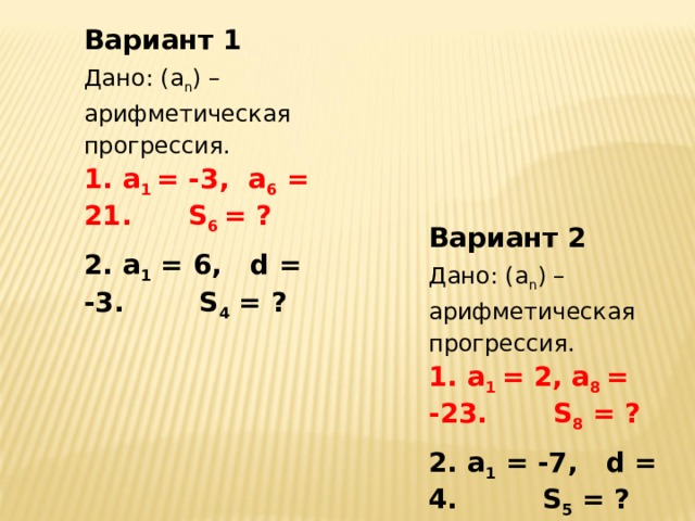 Вариант 1 Дано: (а n ) – арифметическая прогрессия.  а 1 = -3, а 6 = 21. S 6 = ?  а 1 = 6, d = -3. S 4 = ? Вариант 2 Дано: (а n ) – арифметическая прогрессия.  а 1 = 2, а 8 = -23. S 8 = ?  а 1 = -7, d = 4. S 5 = ?   