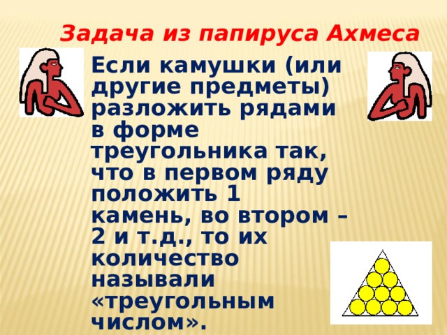 Задача из папируса Ахмеса Если камушки (или другие предметы) разложить рядами в форме треугольника так, что в первом ряду положить 1 камень, во втором – 2 и т.д., то их количество называли «треугольным числом». 