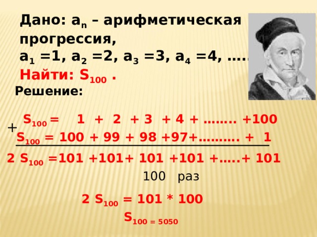Дано: а n – арифметическая прогрессия, а 1 =1, а 2 =2, а 3 =3, а 4 =4, ….. Найти: S 100  .  Решение: S 100  = 1 + 2 + 3 + 4 + …….. +100 + S 100 = 100  +  99  +  98  +97+ ………. + 1 2 S 100 =10 1 + 101 + 101 + 101 + …..+ 101 100  раз 2 S 100  = 101 * 100  S 100 = 5050  
