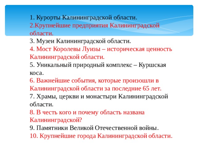 1. Курорты Калининградской области. 1. Курорты Калининградской области. 2.Крупнейшие предприятия Калининградской области. 2.Крупнейшие предприятия Калининградской области. 3. Музеи Калининградской области. 3. Музеи Калининградской области. 4. Мост Королевы Луизы – историческая ценность Калининградской области. 4. Мост Королевы Луизы – историческая ценность Калининградской области. 5. Уникальный природный комплекс – Куршская коса. 5. Уникальный природный комплекс – Куршская коса. 6. Важнейшие события, которые произошли в Калининградской области за последние 65 лет. 6. Важнейшие события, которые произошли в Калининградской области за последние 65 лет. 7. Храмы, церкви и монастыри Калининградской области. 7. Храмы, церкви и монастыри Калининградской области. 8. В честь кого и почему область названа Калининградской? 8. В честь кого и почему область названа Калининградской? 9. Памятники Великой Отечественной войны. 9. Памятники Великой Отечественной войны. 10. Крупнейшие города Калининградской области. 10. Крупнейшие города Калининградской области. 