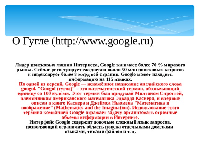 О Гугле (http://www.google.ru) Лидер поисковых машин Интернета, Google занимает более 70 % мирового рынка. Cейчас регистрирует ежедневно около 50 млн поисковых запросов и индексирует более 8 млрд веб-страниц. Google может находить информацию на 115 языках. По одной из версий, Google — искажённое написание английского слова googol. 