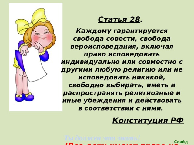 Статья 28 . Каждому  гарантируется свобода совести, свобода вероисповедания, включая право исповедовать индивидуально или совместно с другими любую религию или не исповедовать никакой, свободно выбирать, иметь и распространять религиозные и иные убеждения и действовать в соответствии с ними. Конституция РФ  (Все дети имеют право на частную жизнь) Ты должен это знать! Слайд 13 