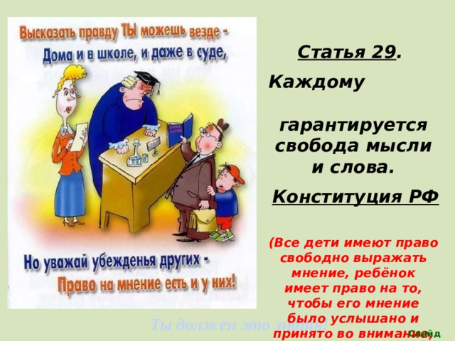 Статья 29 . Каждому гарантируется свобода мысли и слова. Конституция РФ  (Все дети имеют право свободно выражать мнение, ребёнок имеет право на то, чтобы его мнение было услышано и принято во внимание, одновременно ребенок должен уважать мнение других детей, в том числе и детей) Ты должен это знать! Слайд 14 