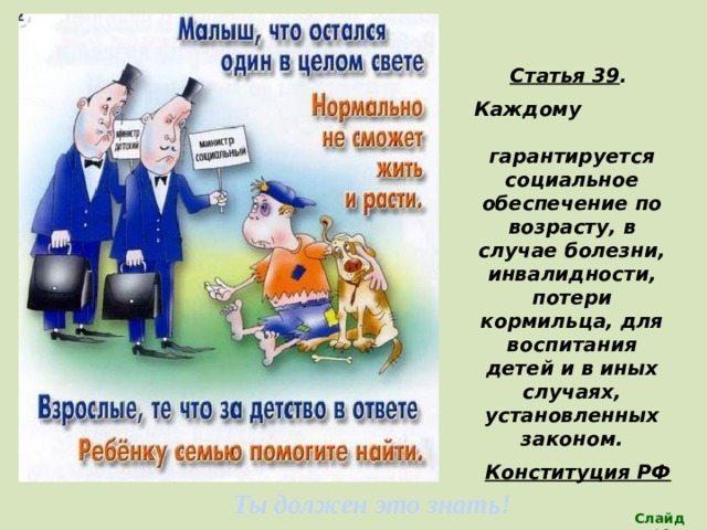 Статья 39 . Каждому гарантируется социальное обеспечение по возрасту, в случае болезни, инвалидности, потери кормильца, для воспитания детей и в иных случаях, установленных законом. Конституция РФ   (Все дети имеют право на наилучшую заботу) Ты должен это знать! Слайд 19 