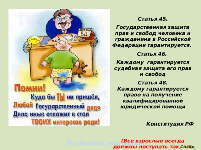 Статья 45. Государственная защита прав и свобод человека и гражданина в Российской Федерации гарантируется. Статья 46.  Каждому гарантируется судебная защита его прав и свобод Статья 48. Каждому гарантируется право на получение квалифицированной юридической помощи  Конституция РФ  (Все взрослые всегда должны поступать так, что обеспечить интересы детей) Ты должен это знать! Слайд 25 