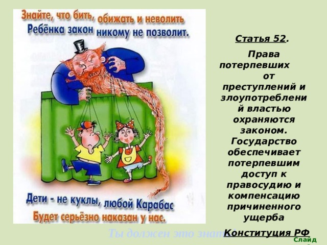 Статья 52 . Права потерпевших от преступлений и злоупотреблений властью охраняются законом. Государство обеспечивает потерпевшим доступ к правосудию и компенсацию причиненного ущерба Конституция РФ  (Каждый ребенок имеет право на защиту и помощь)в любой сложной ситуации) Ты должен это знать! Слайд 26 