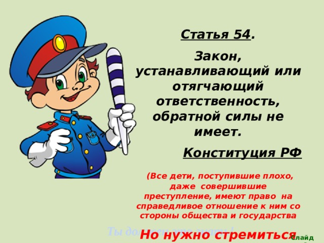 Статья 54 . Закон, устанавливающий или отягчающий ответственность, обратной силы не имеет. Конституция РФ  (Все дети, поступившие плохо, даже совершившие преступление, имеют право на справедливое отношение к ним со стороны общества и государства Но нужно стремиться соблюдать закон ,т.е СОБЛЮДАТЬ СВОИ ПРАВА И НЕ НАРУШАТЬ ПРАВ ДРУГИХ ЛЮДЕЙ  Ты должен это знать! Слайд 28 