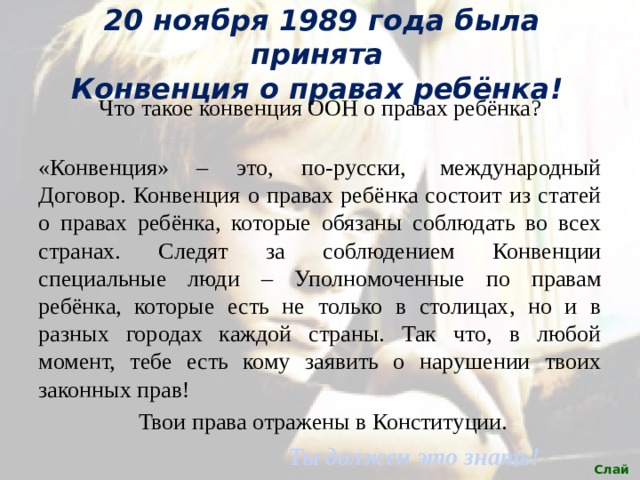 20 ноября 1989 года была принята  Конвенция о правах ребёнка! Что такое конвенция ООН о правах ребёнка?  «Конвенция» – это, по-русски,  международный Договор. Конвенция о правах ребёнка состоит из статей о правах ребёнка, которые обязаны соблюдать во всех странах. Следят за соблюдением Конвенции специальные люди – Уполномоченные по правам ребёнка, которые есть не только в столицах, но и в разных городах каждой страны. Так что, в любой момент, тебе есть кому заявить о нарушении твоих законных прав!  Твои права отражены в Конституции. Ты должен это знать! Слайд 4 