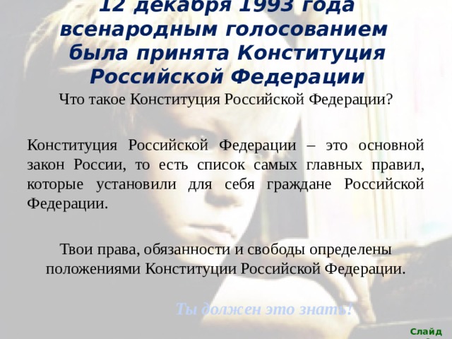 12 декабря 1993 года всенародным голосованием была принята Конституция Российской Федерации Что такое Конституция Российской Федерации? Конституция Российской Федерации – это основной закон России, то есть список самых главных правил, которые установили для себя граждане Российской Федерации. Твои права, обязанности и свободы определены положениями Конституции Российской Федерации. Ты должен это знать! Слайд 6 