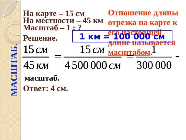 МАСШТАБ. Отношение длины отрезка на карте к его настоящей длине называется масштабом .  На карте – 15 см  На местности – 45 км  Масштаб – 1 : ?  Решение.  1 км = 100 000 см масштаб. Ответ: 4 см. 