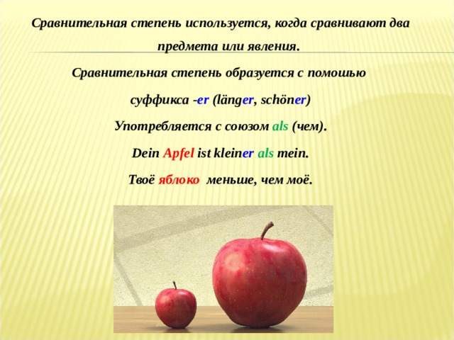 Сравнительная степень используется, когда сравнивают два предмета или явления. Сравнительная степень образуется с помошью суффикса - er  (läng er , schön er ) Употребляется с союзом als (чем). Dein  Apfel ist klein er  als mein. Тво ё  яблоко  меньше , чем мо ё .  