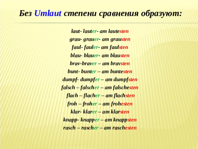 Без Umlaut степени сравнения образуют:  laut- laut er - am laute sten grau- grau er - am grau sten faul- faul er - am faul sten blau- blau er - am blau sten brav-brav er – am brav sten  bunt- bunt er – am bunte sten dumpf- dumpf er – am dumpf sten falsch – falsch er – am falsche sten flach – flach er – am flach sten froh – froh er – am froh esten klar- klar er – am klar sten knapp- knapp er – am knapp sten rasch – rasch er – am rasch esten 