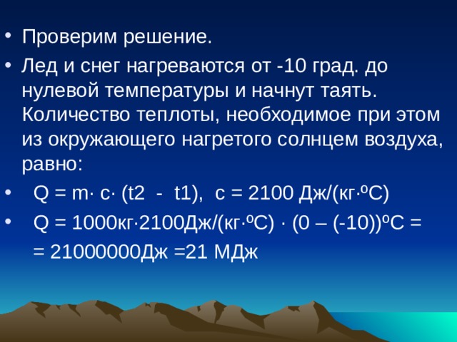 Проверим решение. Лед и снег нагреваются от -10 град. до нулевой температуры и начнут таять. Количество теплоты, необходимое при этом из окружающего нагретого солнцем воздуха, равно:  Q = m · с· (t2 - t1), с = 2100 Дж/(кг·ºС)  Q = 1000кг·2100Дж/(кг·ºС) · (0 – (-10))ºС =  = 21000000Дж =21 МДж 