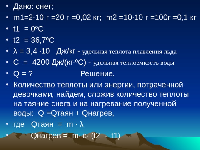 Дано: снег; m 1=2·10 г =20 г =0,02 кг; m 2 =10·10 г =100г =0,1 кг t1 = 0ºС t2 = 36,7ºС λ = 3,4 ·10 Дж/кг - удельная теплота плавления льда С = 4200 Дж/(кг·ºС) - удельная теплоемкость воды Q = ? Решение. Количество теплоты или энергии, потраченной девочками, найдем, сложив количество теплоты на таяние снега и на нагревание полученной воды: Q =Qтаян + Qнагрев, где Qтаян = m · λ  Q нагрев = m · с· (t2 - t1) 