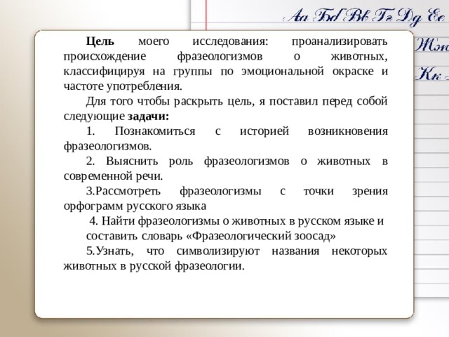 Цель моего исследования: проанализировать происхождение фразеологизмов о животных, классифицируя на группы по эмоциональной окраске и частоте употребления. Для того чтобы раскрыть цель, я поставил перед собой следующие задачи: 1. Познакомиться с историей возникновения фразеологизмов. 2. Выяснить роль фразеологизмов о животных в современной речи. 3.Рассмотреть фразеологизмы с точки зрения орфограмм русского языка 4. Найти фразеологизмы о животных в русском языке и составить словарь «Фразеологический зоосад» 5.Узнать, что символизируют названия некоторых животных в русской фразеологии. 