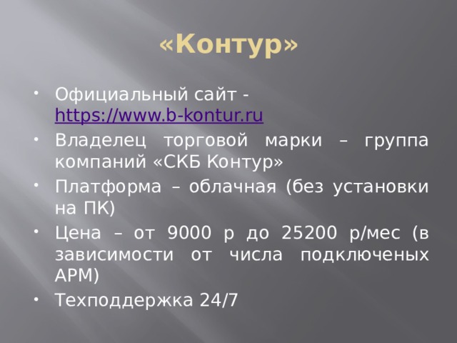 «Контур» Официальный сайт - https://www.b-kontur.ru Владелец торговой марки – группа компаний «СКБ Контур» Платформа – облачная (без установки на ПК) Цена – от 9000 р до 25200 р/мес (в зависимости от числа подключеных АРМ) Техподдержка 24/7 