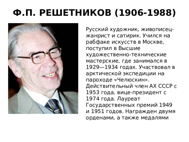 Ф.П. РЕШЕТНИКОВ (1906-1988)   Русский художник, живописец- жанрист и сатирик. Учился на рабфаке искусств в Москве, поступил в Высшие художественно-технические мастерские, где занимался в 1929—1934 годах. Участвовал в арктической экспедиции на пароходе «Челюскин». Действительный член АХ СССР с 1953 года, вице-президент с 1974 года.  Лауреат Государственных премий 1949 и 1951 годов. Награжден двумя орденами, а также медалями 