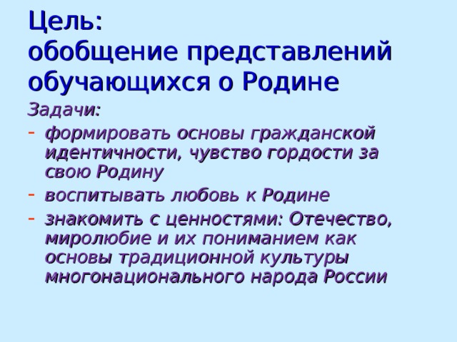 Цель:  обобщение представлений обучающихся о Родине Задачи: формировать основы гражданской идентичности, чувство гордости за свою Родину воспитывать любовь к Родине знакомить с ценностями: Отечество, миролюбие и их пониманием как основы традиционной культуры многонационального народа России  