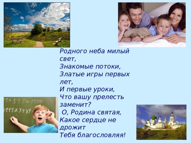 Родного неба милый свет, , Знакомые потоки, Златые игры первых лет, И первые уроки, Что вашу прелесть заменит?  О, Родина святая, Какое сердце не дрожит Тебя благословляя! 