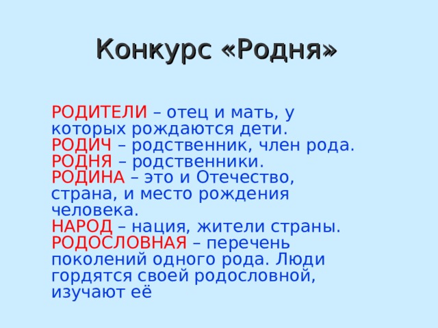  Конкурс «Родня» РОДИТЕЛИ  – отец и мать, у которых рождаются дети. РОДИЧ – родственник, член рода. РОДНЯ – родственники. РОДИНА – это и Отечество, страна, и место рождения человека. НАРОД – нация, жители страны. РОДОСЛОВНАЯ – перечень поколений одного рода. Люди гордятся своей родословной, изучают её 