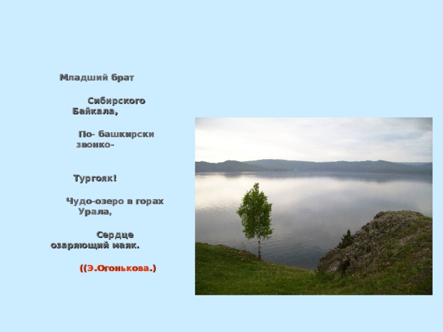  Младший брат  Сибирского Байкала,  По- башкирски звонко-  Тургояк!  Чудо-озеро в горах Урала,  Сердце озаряющий маяк.   ((Э.Огонькова.) 