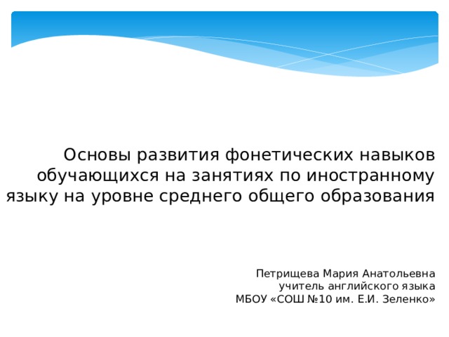  Основы развития фонетических навыков обучающихся на занятиях по иностранному языку на уровне среднего общего образования      Петрищева Мария Анатольевна  учитель английского языка  МБОУ «СОШ №10 им. Е.И. Зеленко»   