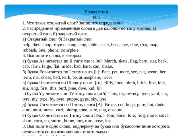 Phonetic test №  2 1. Что такое открытый слог? Запишите определение. 2. Распределите приведенные слова в две колонки по типу чтения: а) открытый слог, б) закрытый слог. а) Открытый слог б) Закрытый слог help, then, shop, rhyme, song, sing, table, sister, boss, eve, date, that, map, rubbish, Sue, phone, com'plete 4. Выпишите слова, в которых: а) буква Aa читается по II типу слога [æ]: March, skate, flag, barn, star, bark, cab, farm, large, flat, made, bad, hare, can, shake. б) буква Ee читается по I типу слога [i:]: Pete, pet, mere, see, net, scene, her, term, me, chess, bed, kerb, be, atmosphere, nerve. в) буква Ii читается по III типу слога [ə:]: Billy, lime, birch, brick, line, kite, stir, ring, first, this, bird, pine, dive, kid, fir. г) буква Yy читается по IV типу слога [aiə]: Tiny, try, twenty, byre, yard, cry, tyre, my, type, by, pyre, puppy, gyps, sky, lyre. д) буква Uu читается по II типу слога [A]: Bruce, cut, huge, pure, but, dude, cure, must, nurse, curl, plump, tune, sure, cup, obscure. е) буква Oo читается по I типу слога [əu:]: Tom, bone, fore, frog, more, stove, short, corn, no, storm, home, fort, tore, nose, lot. 3. Выпишите одно слово, подчеркнутая буква или буквосочетание которого, отличается по произношению от остальных: 1) A l i ve B c i ty C b i g D t i me 2) A ph o to B p o st C m o torbike D w o rk 3) A s i t B l i ve C c i ty D f i ne 4) A k i te B sw i m C tw i ce D somet i mes 5) A t ea cher B r ea d C  ea t D r ea dy 