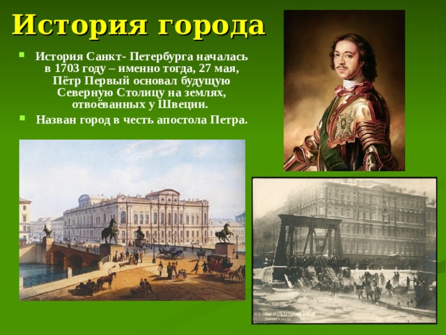 История города История Санкт- Петербурга началась в 1703 году – именно тогда, 27 мая, Пётр Первый основал будущую Северную Столицу на землях, отвоёванных у Швеции. Назван город в честь апостола Петра.  