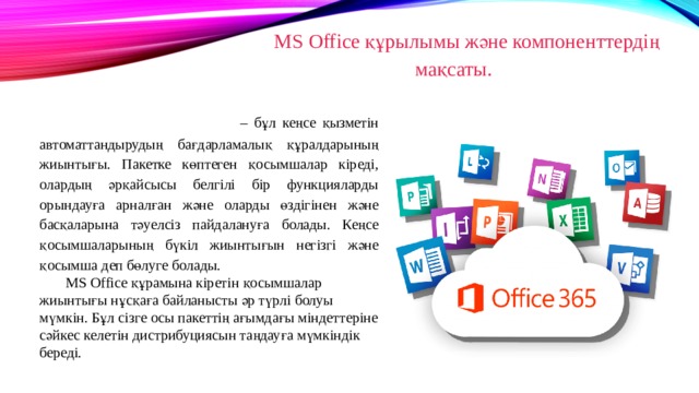 MS Office құрылымы және компоненттердің мақсаты. Microsoft Office – бұл кеңсе қызметін автоматтандырудың бағдарламалық құралдарының жиынтығы. Пакетке көптеген қосымшалар кіреді, олардың әрқайсысы белгілі бір функцияларды орындауға арналған және оларды өздігінен және басқаларына тәуелсіз пайдалануға болады. Кеңсе қосымшаларының бүкіл жиынтығын негізгі және қосымша деп бөлуге болады. MS Office құрамына кіретін қосымшалар жиынтығы нұсқаға байланысты әр түрлі болуы мүмкін. Бұл сізге осы пакеттің ағымдағы міндеттеріне сәйкес келетін дистрибуциясын таңдауға мүмкіндік береді. 