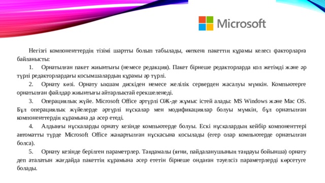 Негізгі компоненттердің тізімі шартты болып табылады, өйткені пакеттің құрамы келесі факторларға байланысты: 1.  Орнатылған пакет жиынтығы (немесе редакция). Пакет бірнеше редакторларда қол жетімді және әр түрлі редакторлардағы қосымшалардың құрамы әр түрлі. 2.  Орнату көзі. Орнату ықшам дискіден немесе желілік серверден жасалуы мүмкін. Компьютерге орнатылған файлдар жиынтығы айтарлықтай ерекшеленеді. 3.  Операциялық жүйе. Microsoft Office әртүрлі ОЖ-де жұмыс істей алады: MS Windows және Mac OS. Бұл операциялық жүйелерде әртүрлі нұсқалар мен модификациялар болуы мүмкін, бұл орнатылған компоненттердің құрамына да әсер етеді. 4.  Алдыңғы нұсқаларды орнату кезінде компьютерде болуы. Ескі нұсқалардың кейбір компоненттері автоматты түрде Microsoft Office жаңартылған нұсқасына қосылады (егер олар компьютерде орнатылған болса). 5.  Орнату кезінде берілген параметрлер. Таңдамалы (яғни, пайдаланушының таңдауы бойынша) орнату деп аталатын жағдайда пакеттің құрамына әсер ететін бірнеше ондаған тәуелсіз параметрлерді көрсетуге болады. 