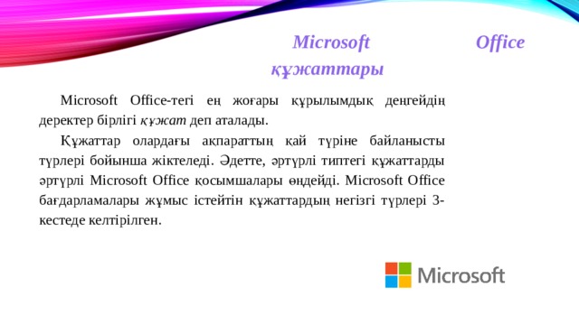 Microsoft Office құжаттары Microsoft Office-тегі ең жоғары құрылымдық деңгейдің деректер бірлігі құжат деп аталады. Құжаттар олардағы ақпараттың қай түріне байланысты түрлері бойынша жіктеледі. Әдетте, әртүрлі типтегі құжаттарды әртүрлі Microsoft Office қосымшалары өңдейді. Microsoft Office бағдарламалары жұмыс істейтін құжаттардың негізгі түрлері 3-кестеде келтірілген. 