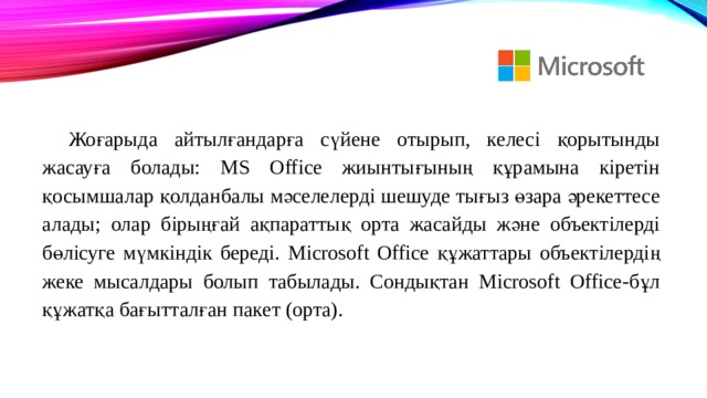 Жоғарыда айтылғандарға сүйене отырып, келесі қорытынды жасауға болады: MS Office жиынтығының құрамына кіретін қосымшалар қолданбалы мәселелерді шешуде тығыз өзара әрекеттесе алады; олар бірыңғай ақпараттық орта жасайды және объектілерді бөлісуге мүмкіндік береді. Microsoft Office құжаттары объектілердің жеке мысалдары болып табылады. Сондықтан Microsoft Office-бұл құжатқа бағытталған пакет (орта). 
